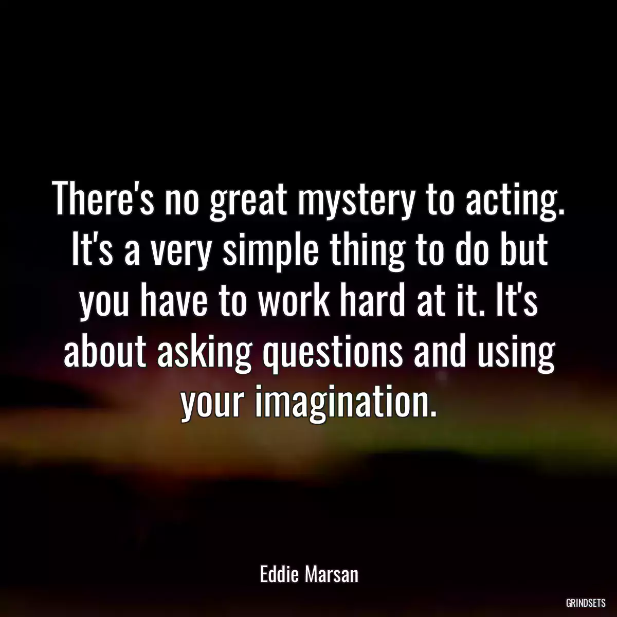 There\'s no great mystery to acting. It\'s a very simple thing to do but you have to work hard at it. It\'s about asking questions and using your imagination.