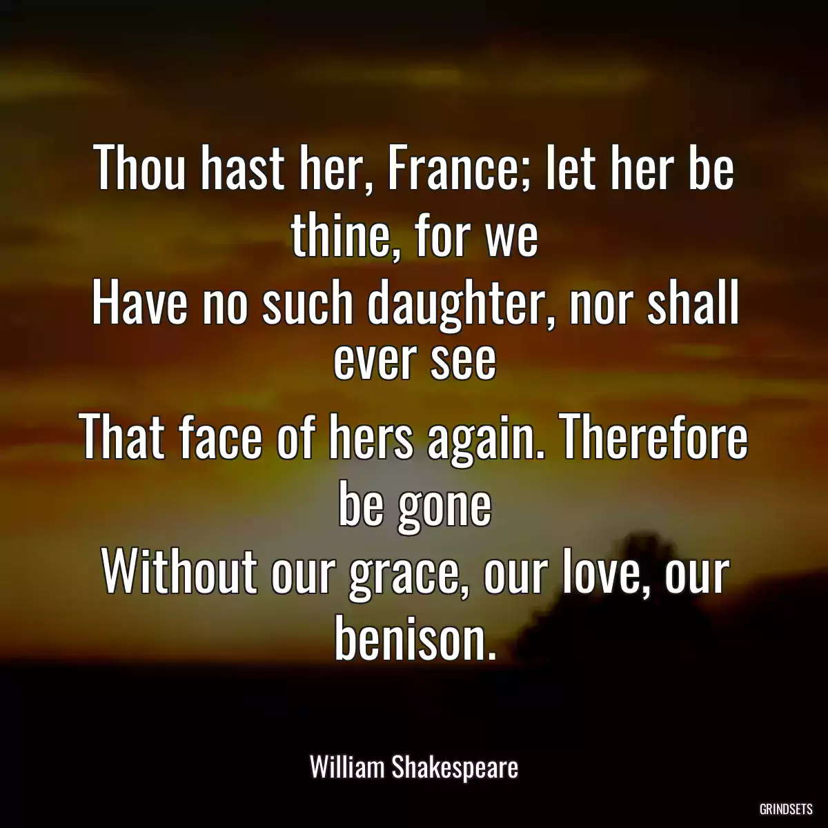 Thou hast her, France; let her be thine, for we
Have no such daughter, nor shall ever see
That face of hers again. Therefore be gone
Without our grace, our love, our benison.