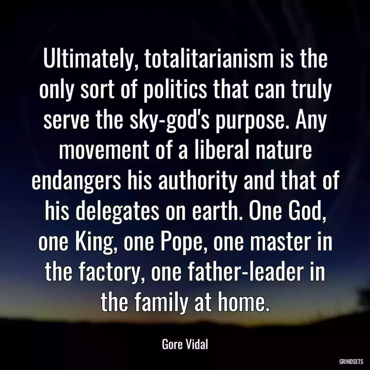 Ultimately, totalitarianism is the only sort of politics that can truly serve the sky-god\'s purpose. Any movement of a liberal nature endangers his authority and that of his delegates on earth. One God, one King, one Pope, one master in the factory, one father-leader in the family at home.