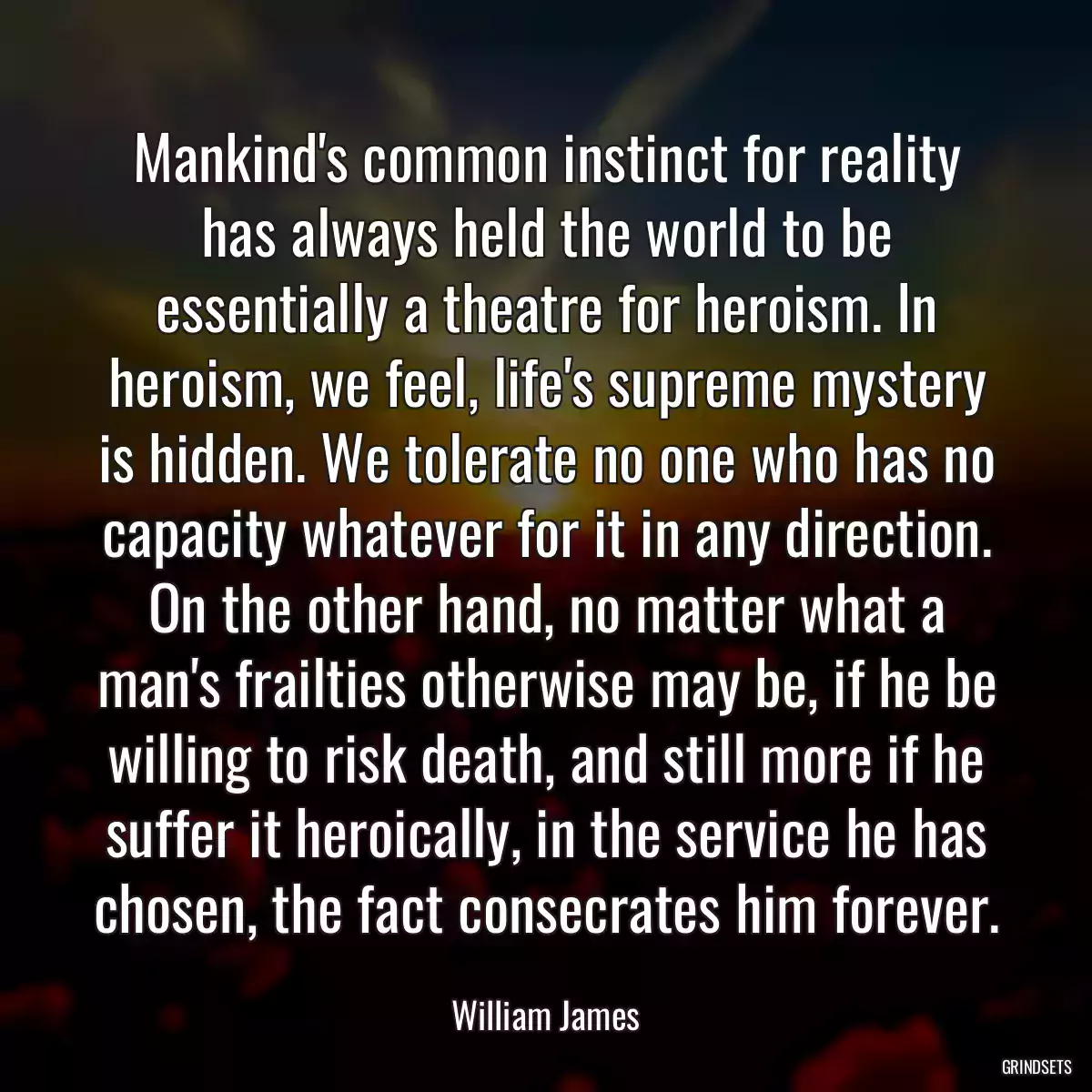 Mankind\'s common instinct for reality has always held the world to be essentially a theatre for heroism. In heroism, we feel, life\'s supreme mystery is hidden. We tolerate no one who has no capacity whatever for it in any direction. On the other hand, no matter what a man\'s frailties otherwise may be, if he be willing to risk death, and still more if he suffer it heroically, in the service he has chosen, the fact consecrates him forever.