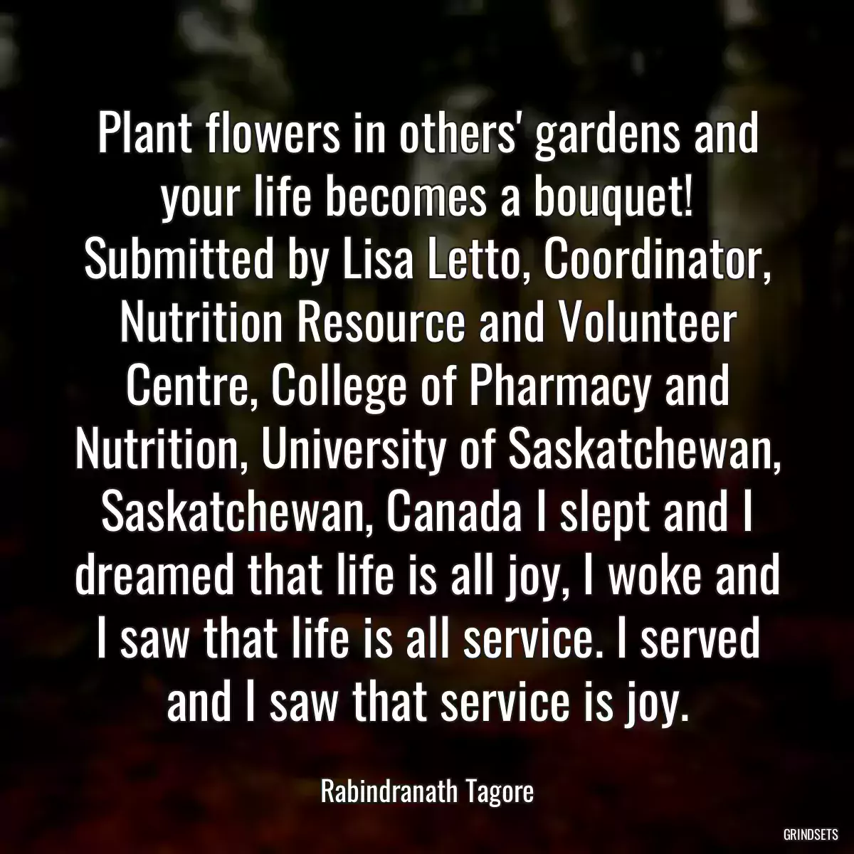 Plant flowers in others\' gardens and your life becomes a bouquet! Submitted by Lisa Letto, Coordinator, Nutrition Resource and Volunteer Centre, College of Pharmacy and Nutrition, University of Saskatchewan, Saskatchewan, Canada I slept and I dreamed that life is all joy, I woke and I saw that life is all service. I served and I saw that service is joy.