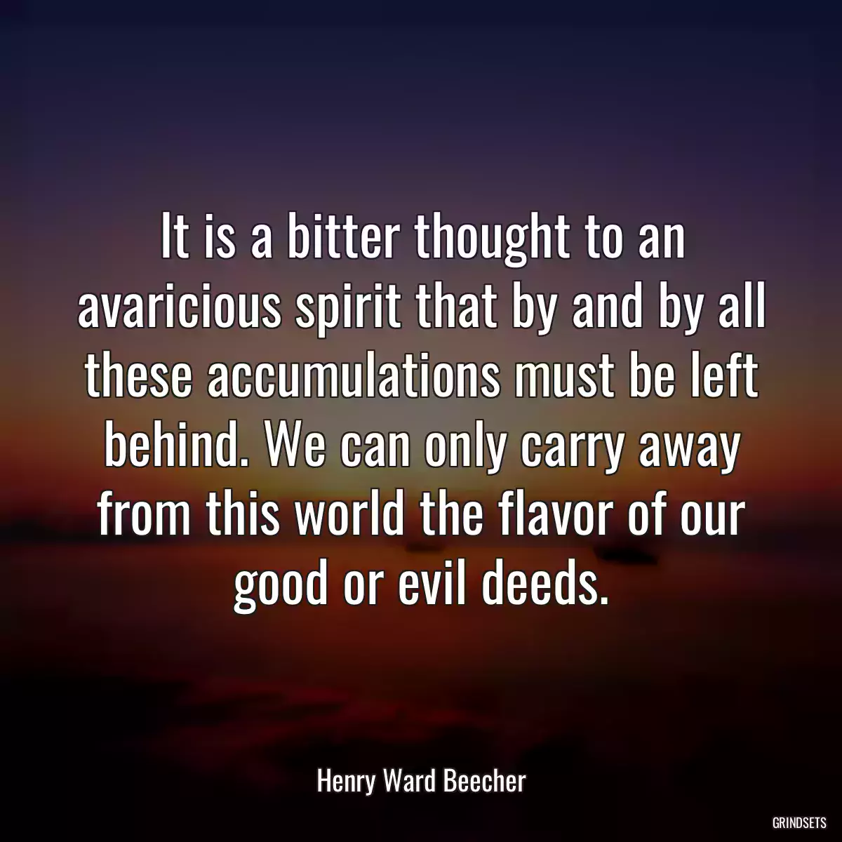 It is a bitter thought to an avaricious spirit that by and by all these accumulations must be left behind. We can only carry away from this world the flavor of our good or evil deeds.