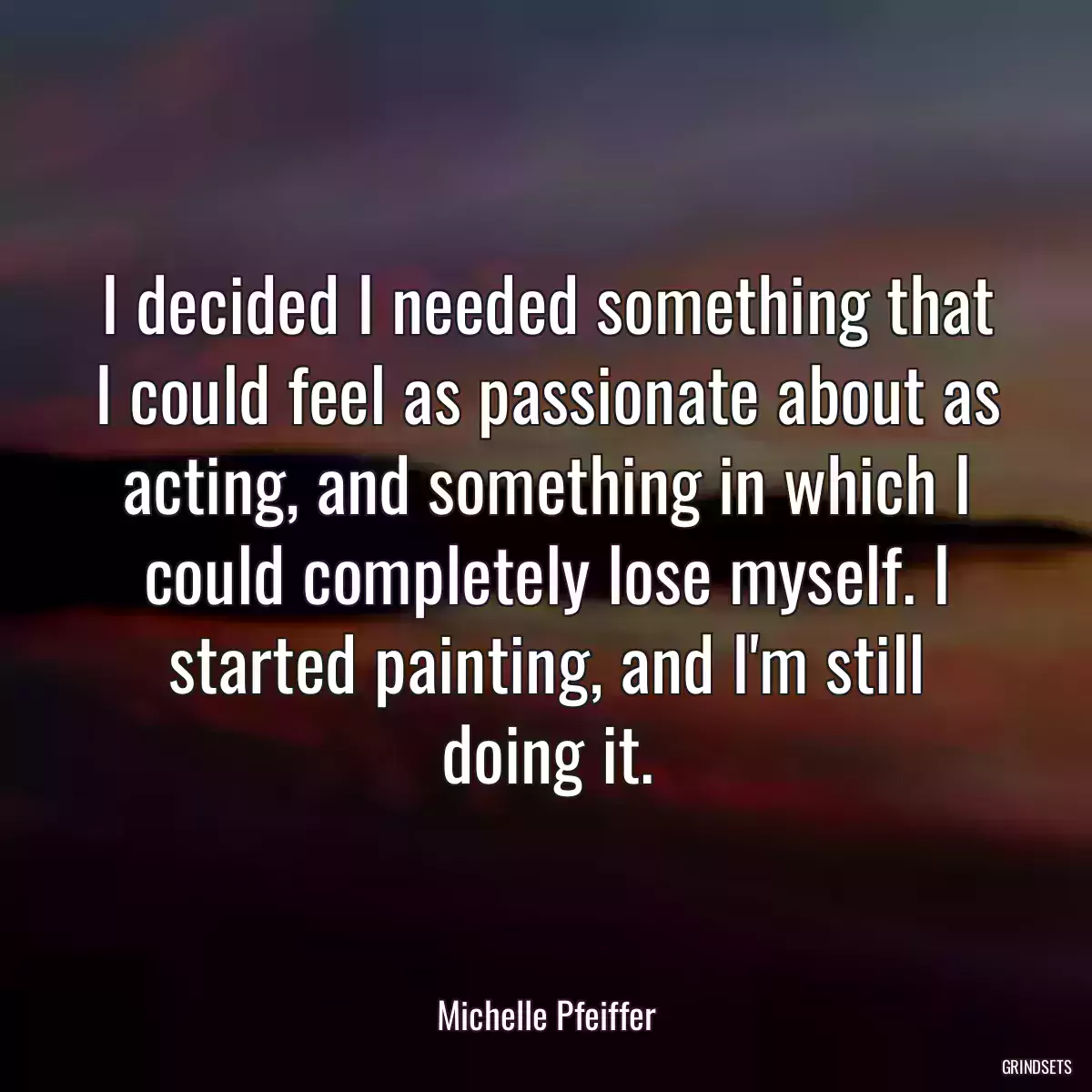 I decided I needed something that I could feel as passionate about as acting, and something in which I could completely lose myself. I started painting, and I\'m still doing it.