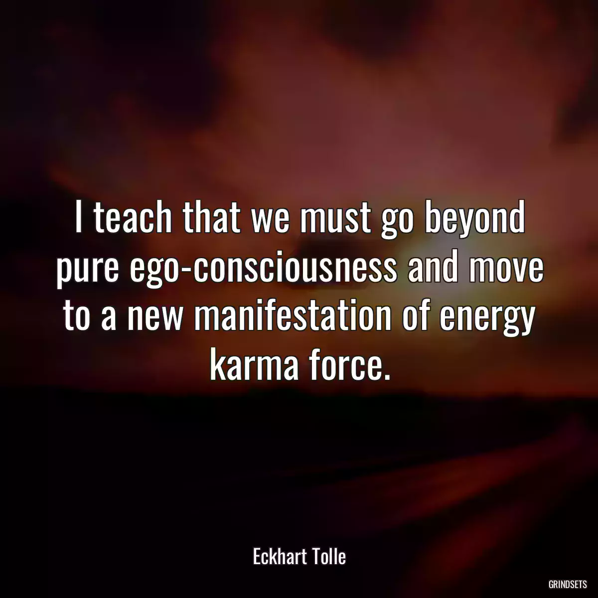 I teach that we must go beyond pure ego-consciousness and move to a new manifestation of energy karma force.