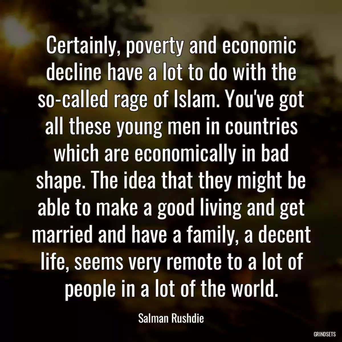 Certainly, poverty and economic decline have a lot to do with the so-called rage of Islam. You\'ve got all these young men in countries which are economically in bad shape. The idea that they might be able to make a good living and get married and have a family, a decent life, seems very remote to a lot of people in a lot of the world.