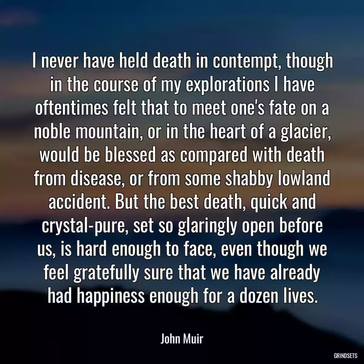 I never have held death in contempt, though in the course of my explorations I have oftentimes felt that to meet one\'s fate on a noble mountain, or in the heart of a glacier, would be blessed as compared with death from disease, or from some shabby lowland accident. But the best death, quick and crystal-pure, set so glaringly open before us, is hard enough to face, even though we feel gratefully sure that we have already had happiness enough for a dozen lives.