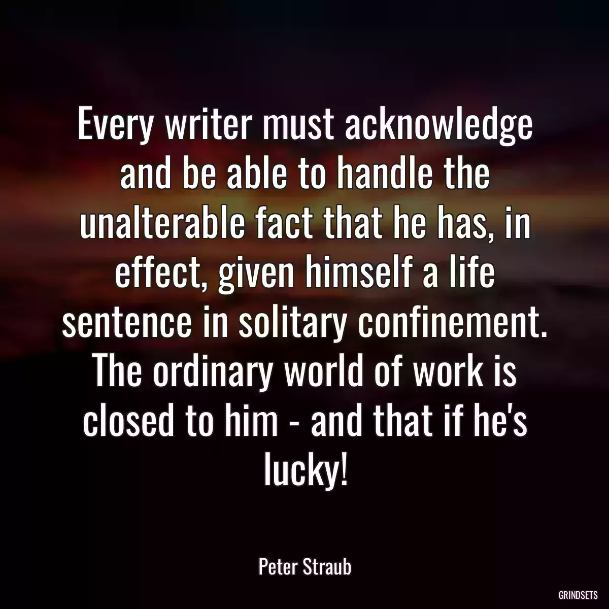 Every writer must acknowledge and be able to handle the unalterable fact that he has, in effect, given himself a life sentence in solitary confinement. The ordinary world of work is closed to him - and that if he\'s lucky!