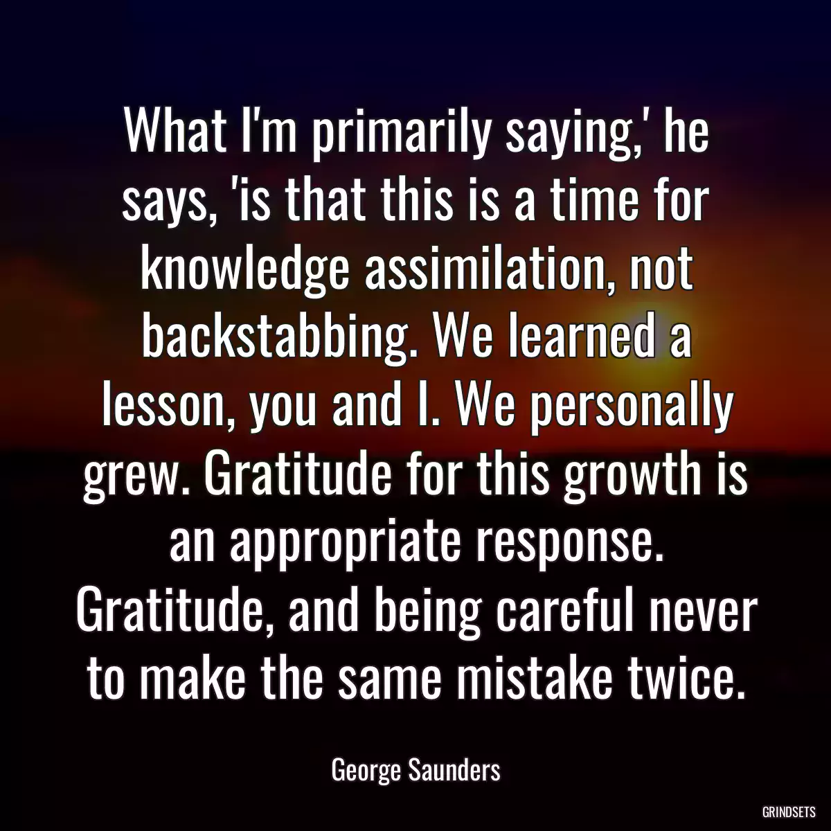 What I\'m primarily saying,\' he says, \'is that this is a time for knowledge assimilation, not backstabbing. We learned a lesson, you and I. We personally grew. Gratitude for this growth is an appropriate response. Gratitude, and being careful never to make the same mistake twice.