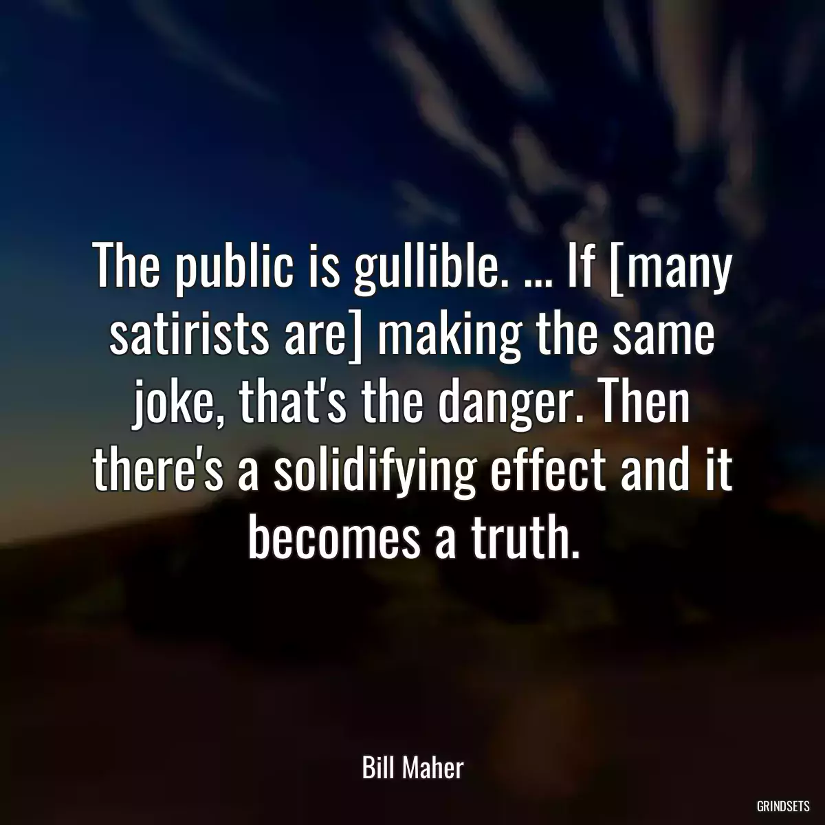 The public is gullible. ... If [many satirists are] making the same joke, that\'s the danger. Then there\'s a solidifying effect and it becomes a truth.