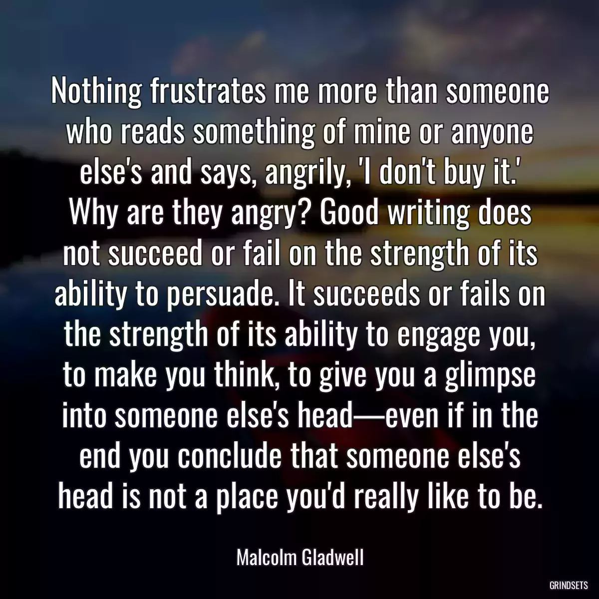 Nothing frustrates me more than someone who reads something of mine or anyone else\'s and says, angrily, \'I don\'t buy it.\' Why are they angry? Good writing does not succeed or fail on the strength of its ability to persuade. It succeeds or fails on the strength of its ability to engage you, to make you think, to give you a glimpse into someone else\'s head—even if in the end you conclude that someone else\'s head is not a place you\'d really like to be.