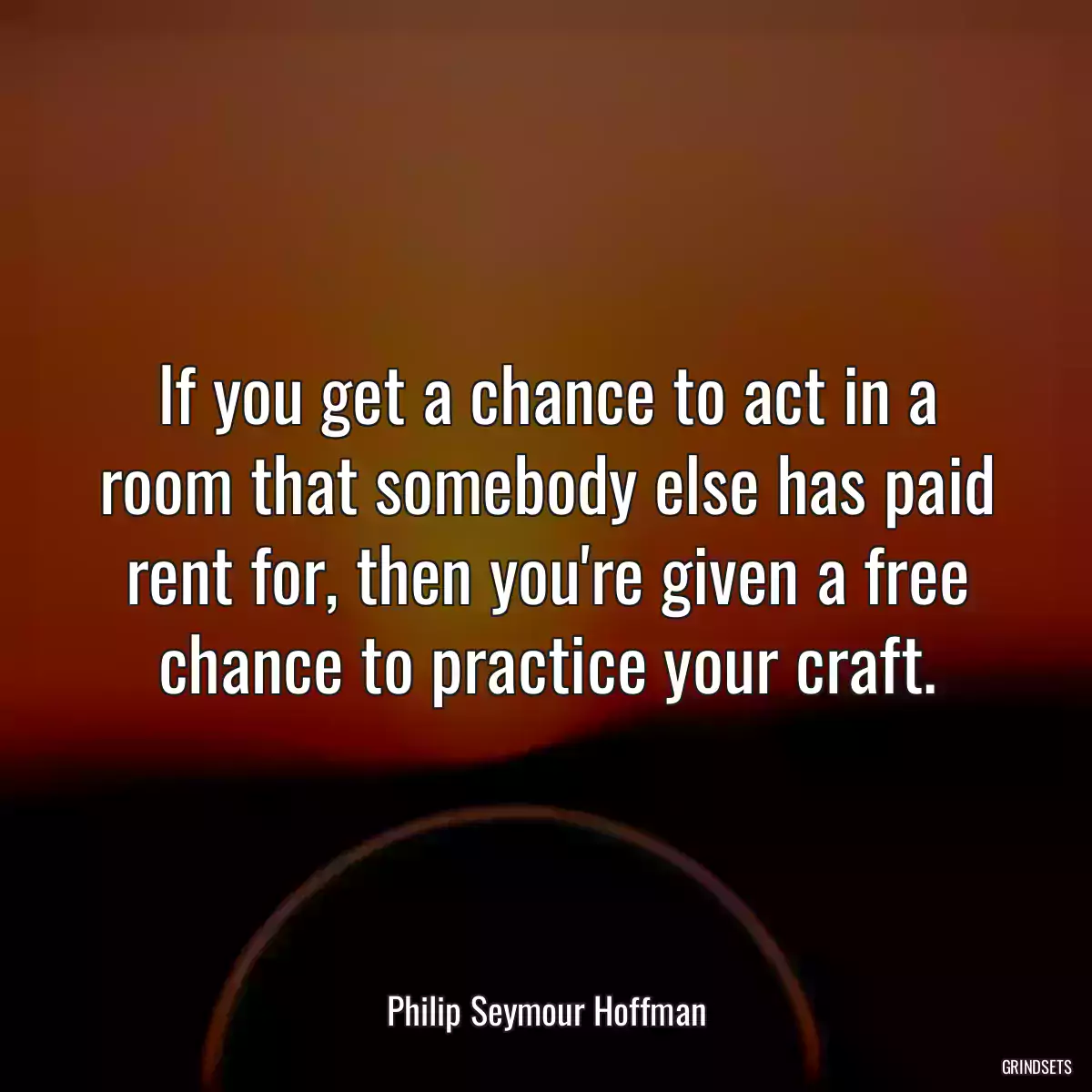 If you get a chance to act in a room that somebody else has paid rent for, then you\'re given a free chance to practice your craft.