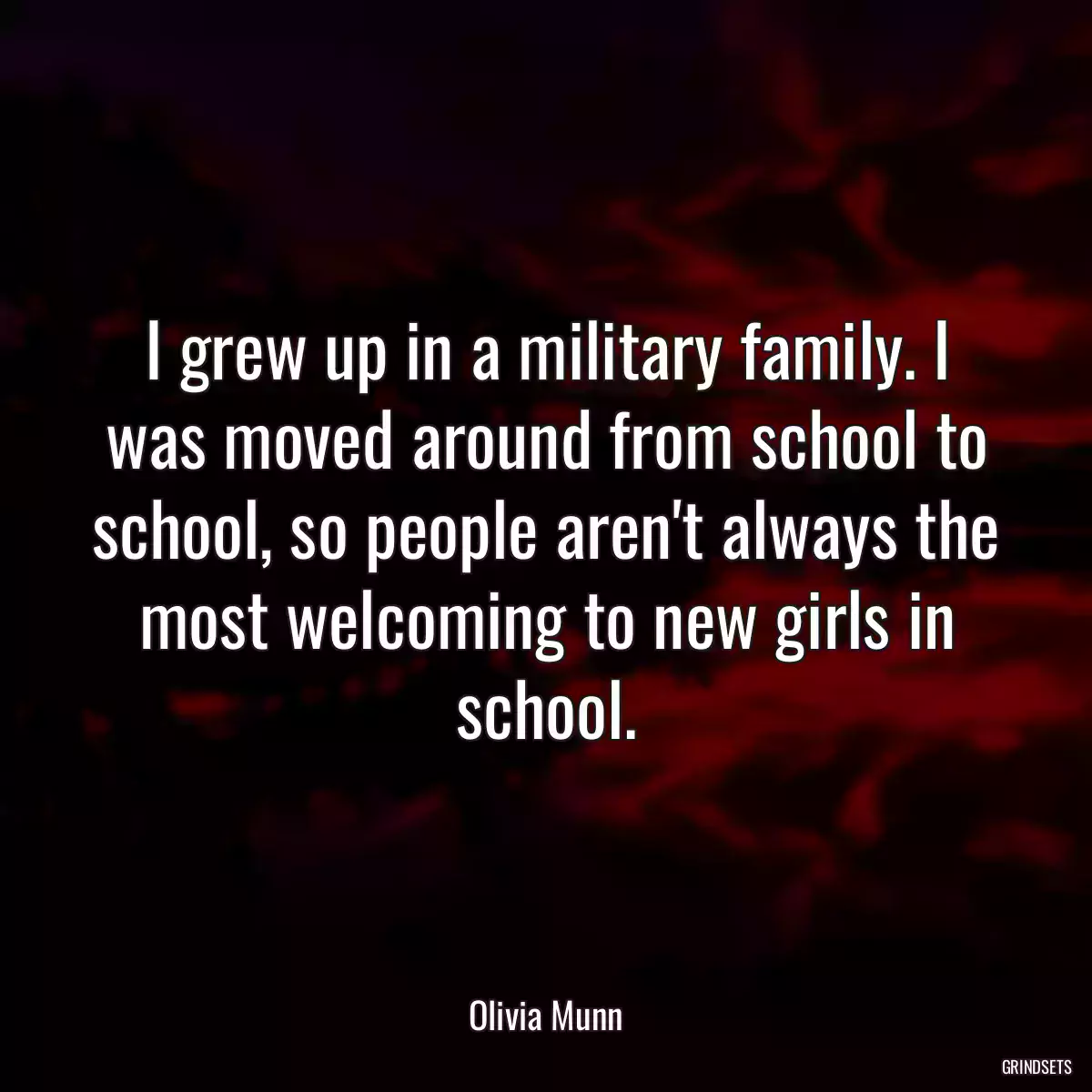 I grew up in a military family. I was moved around from school to school, so people aren\'t always the most welcoming to new girls in school.