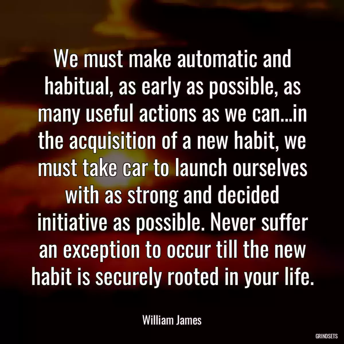 We must make automatic and habitual, as early as possible, as many useful actions as we can...in the acquisition of a new habit, we must take car to launch ourselves with as strong and decided initiative as possible. Never suffer an exception to occur till the new habit is securely rooted in your life.