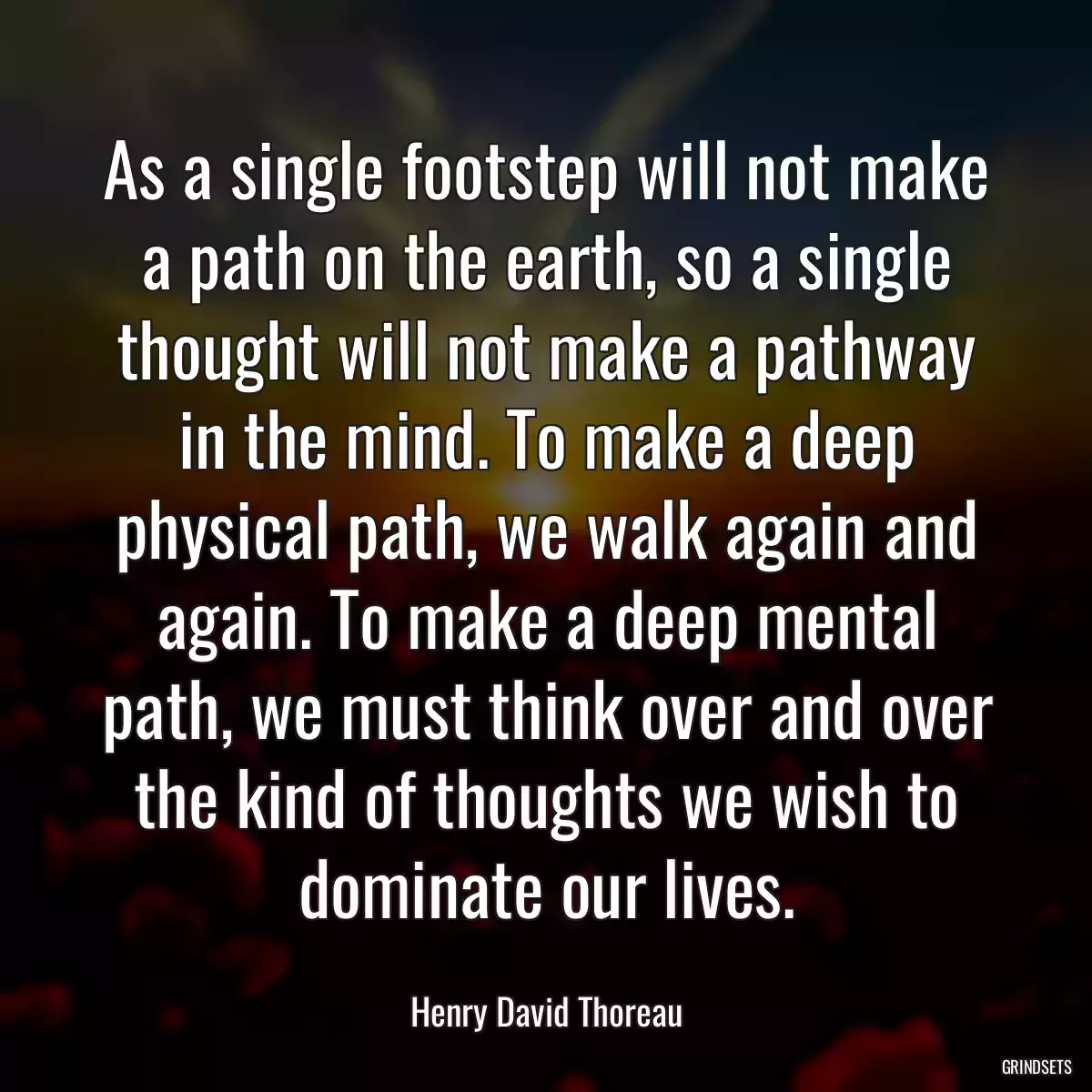 As a single footstep will not make a path on the earth, so a single thought will not make a pathway in the mind. To make a deep physical path, we walk again and again. To make a deep mental path, we must think over and over the kind of thoughts we wish to dominate our lives.