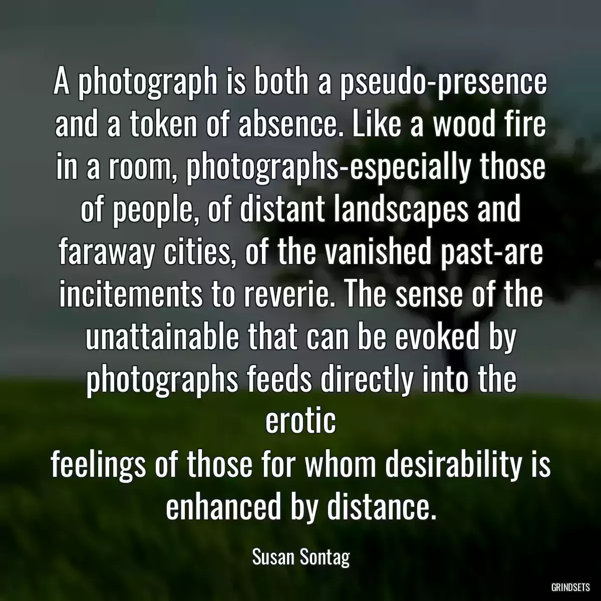 A photograph is both a pseudo-presence and a token of absence. Like a wood fire in a room, photographs-especially those of people, of distant landscapes and faraway cities, of the vanished past-are incitements to reverie. The sense of the unattainable that can be evoked by photographs feeds directly into the erotic
feelings of those for whom desirability is enhanced by distance.