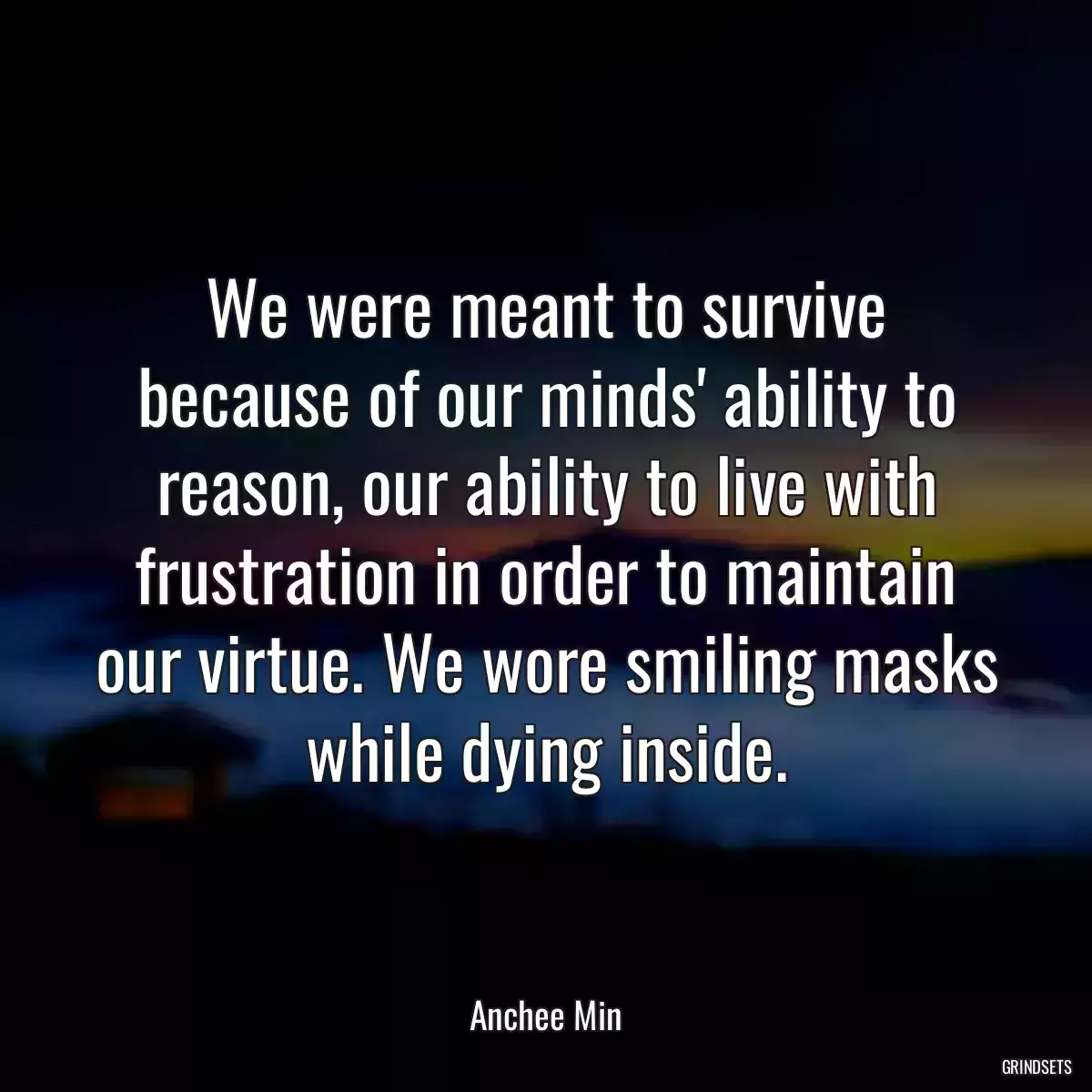 We were meant to survive because of our minds\' ability to reason, our ability to live with frustration in order to maintain our virtue. We wore smiling masks while dying inside.