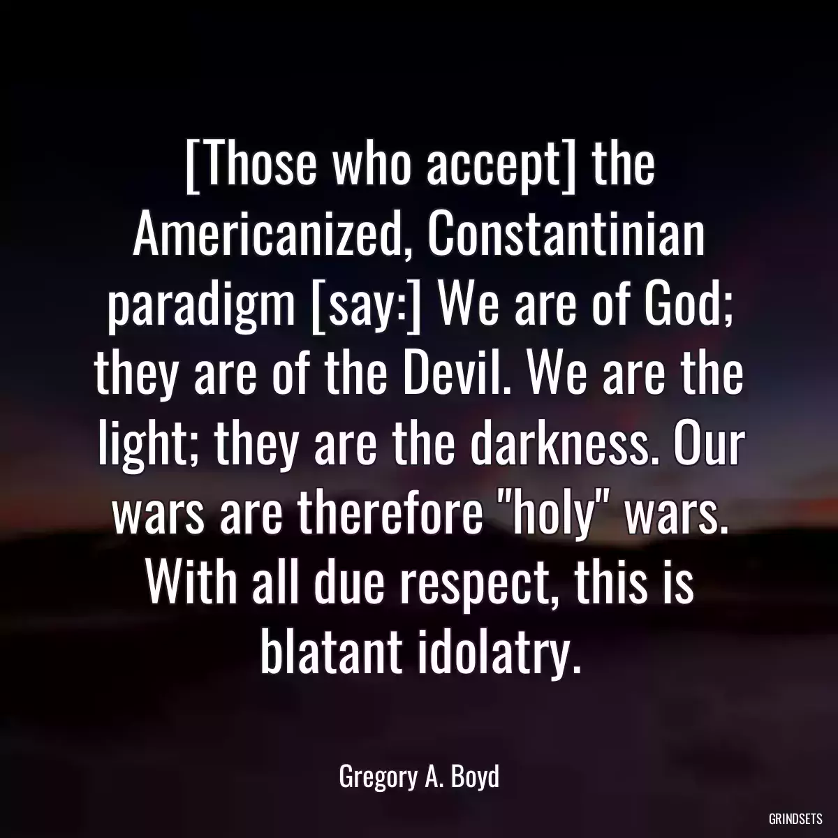 [Those who accept] the Americanized, Constantinian paradigm [say:] We are of God; they are of the Devil. We are the light; they are the darkness. Our wars are therefore \