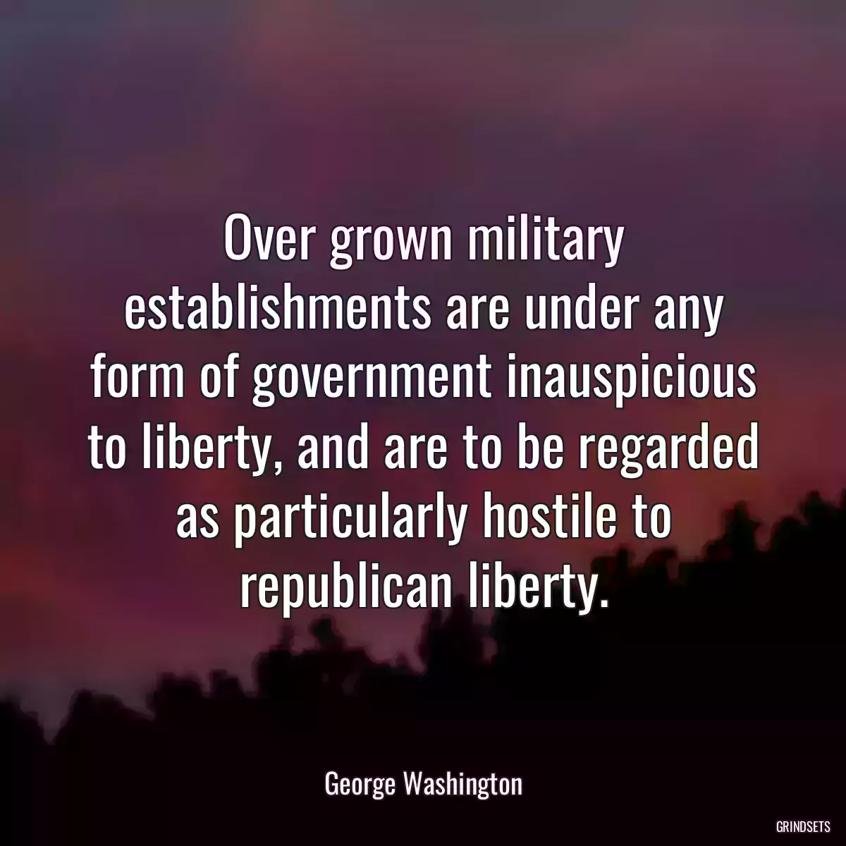 Over grown military establishments are under any form of government inauspicious to liberty, and are to be regarded as particularly hostile to republican liberty.