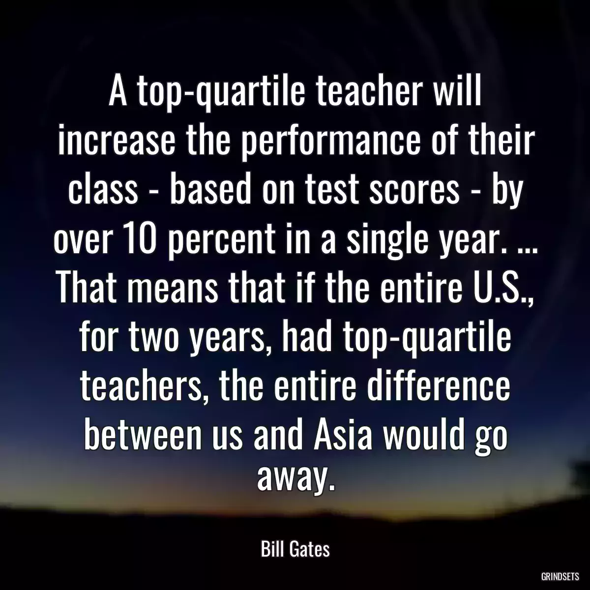 A top-quartile teacher will increase the performance of their class - based on test scores - by over 10 percent in a single year. ... That means that if the entire U.S., for two years, had top-quartile teachers, the entire difference between us and Asia would go away.