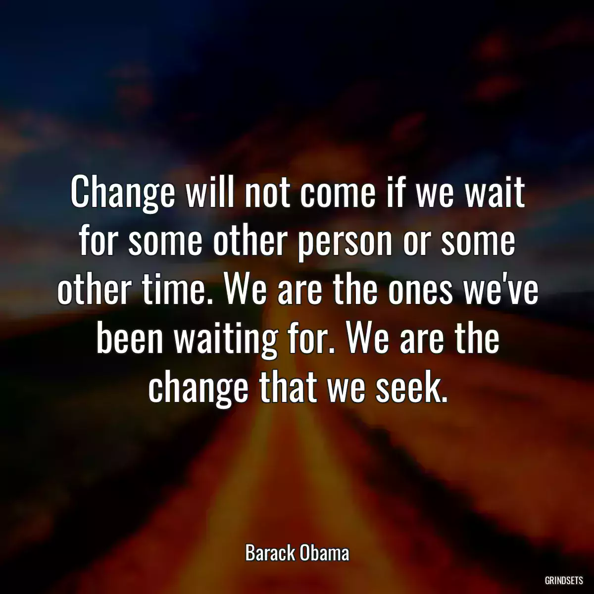 Change will not come if we wait for some other person or some other time. We are the ones we\'ve been waiting for. We are the change that we seek.