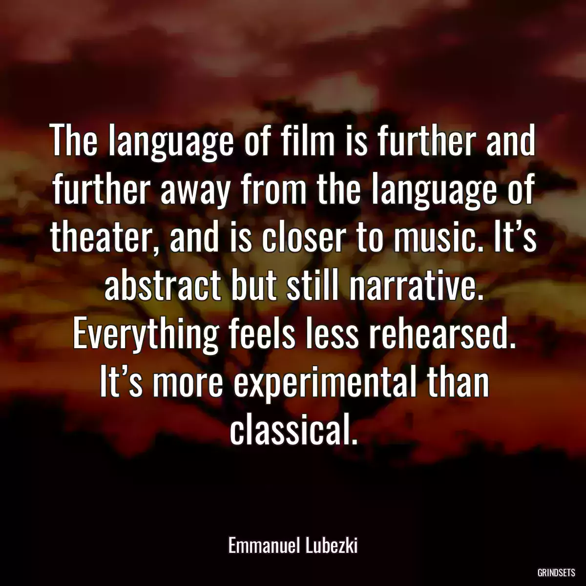 The language of film is further and further away from the language of theater, and is closer to music. It’s abstract but still narrative. Everything feels less rehearsed. It’s more experimental than classical.