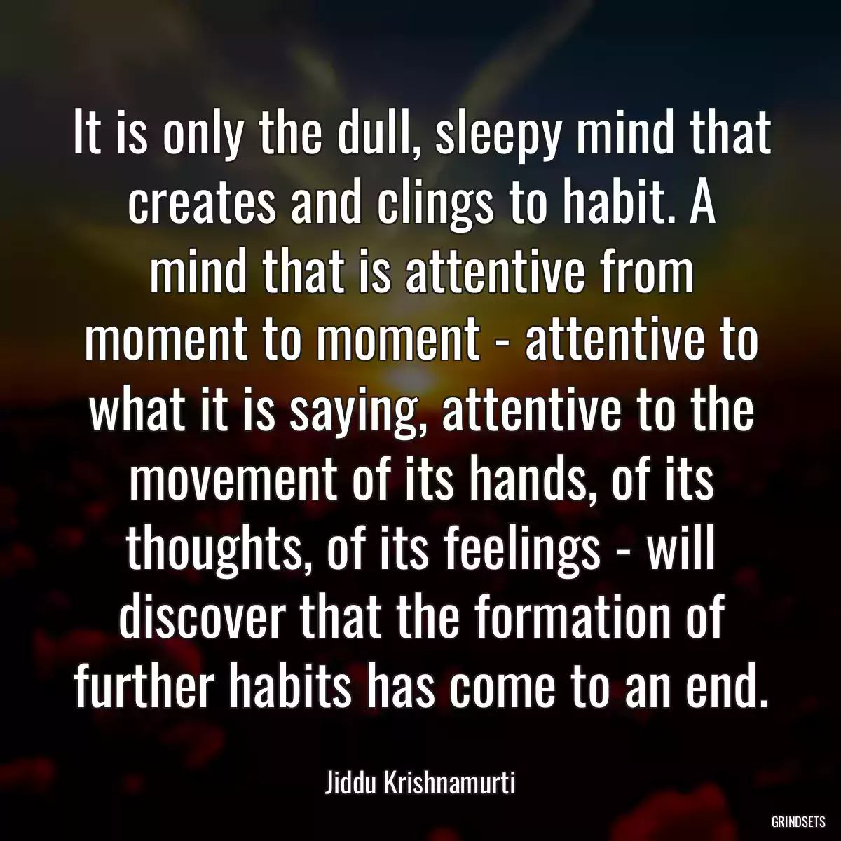 It is only the dull, sleepy mind that creates and clings to habit. A mind that is attentive from moment to moment - attentive to what it is saying, attentive to the movement of its hands, of its thoughts, of its feelings - will discover that the formation of further habits has come to an end.