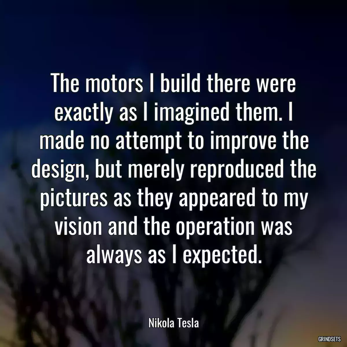 The motors I build there were exactly as I imagined them. I made no attempt to improve the design, but merely reproduced the pictures as they appeared to my vision and the operation was always as I expected.