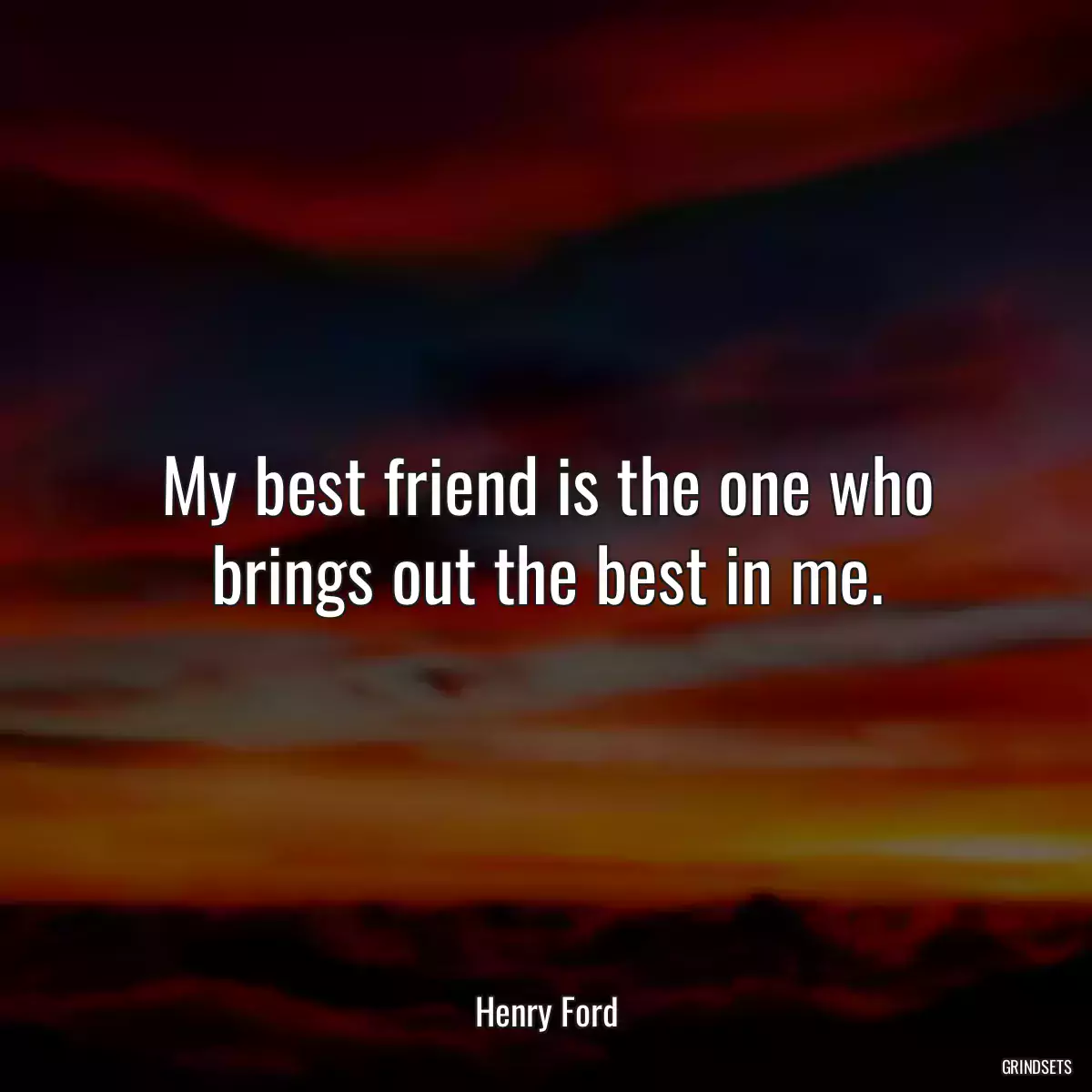 My best friend is the one who brings out the best in me.