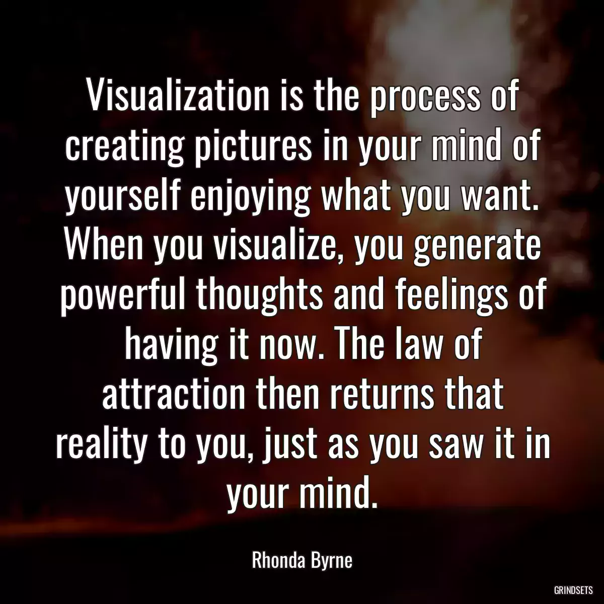 Visualization is the process of creating pictures in your mind of yourself enjoying what you want. When you visualize, you generate powerful thoughts and feelings of having it now. The law of attraction then returns that reality to you, just as you saw it in your mind.