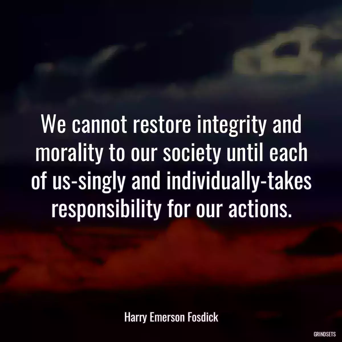 We cannot restore integrity and morality to our society until each of us-singly and individually-takes responsibility for our actions.