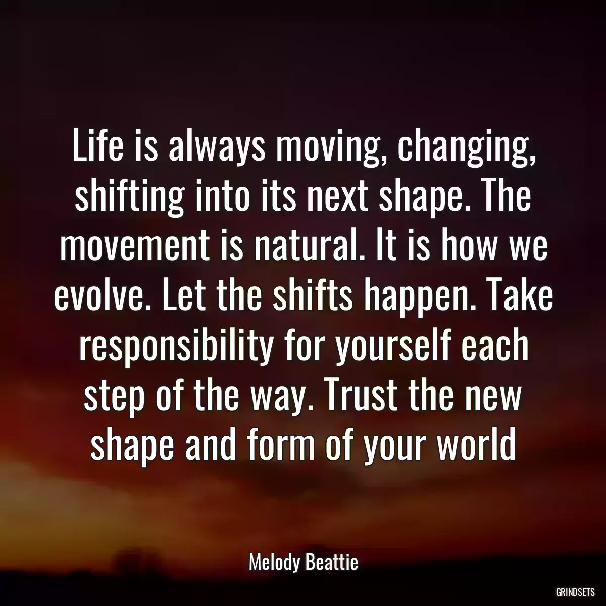 Life is always moving, changing, shifting into its next shape. The movement is natural. It is how we evolve. Let the shifts happen. Take responsibility for yourself each step of the way. Trust the new shape and form of your world