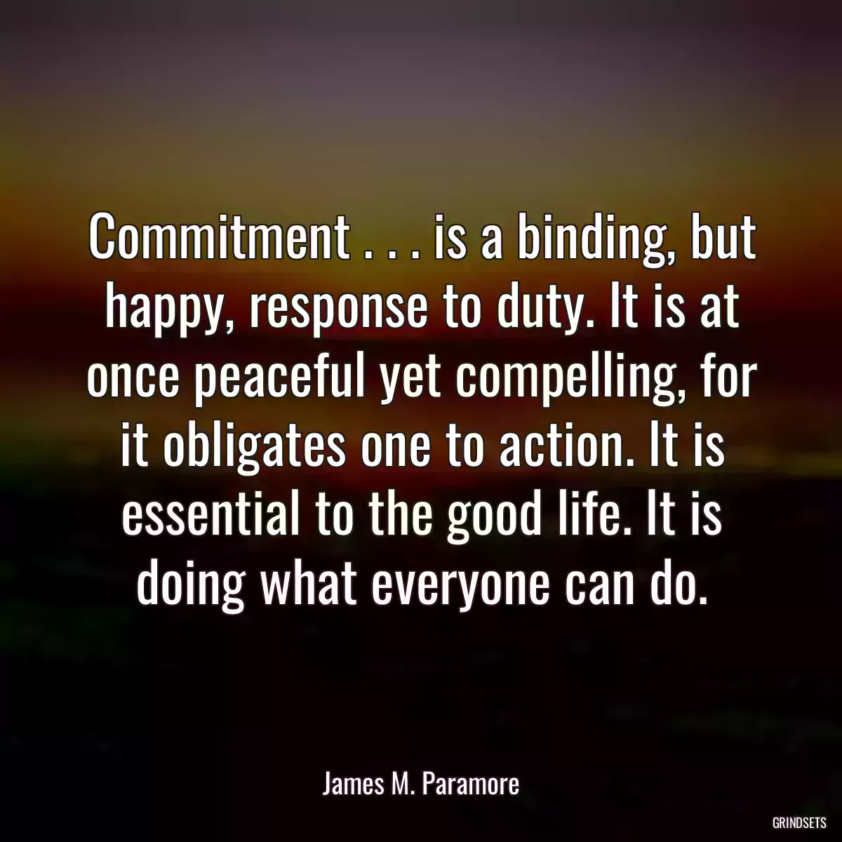 Commitment . . . is a binding, but happy, response to duty. It is at once peaceful yet compelling, for it obligates one to action. It is essential to the good life. It is doing what everyone can do.