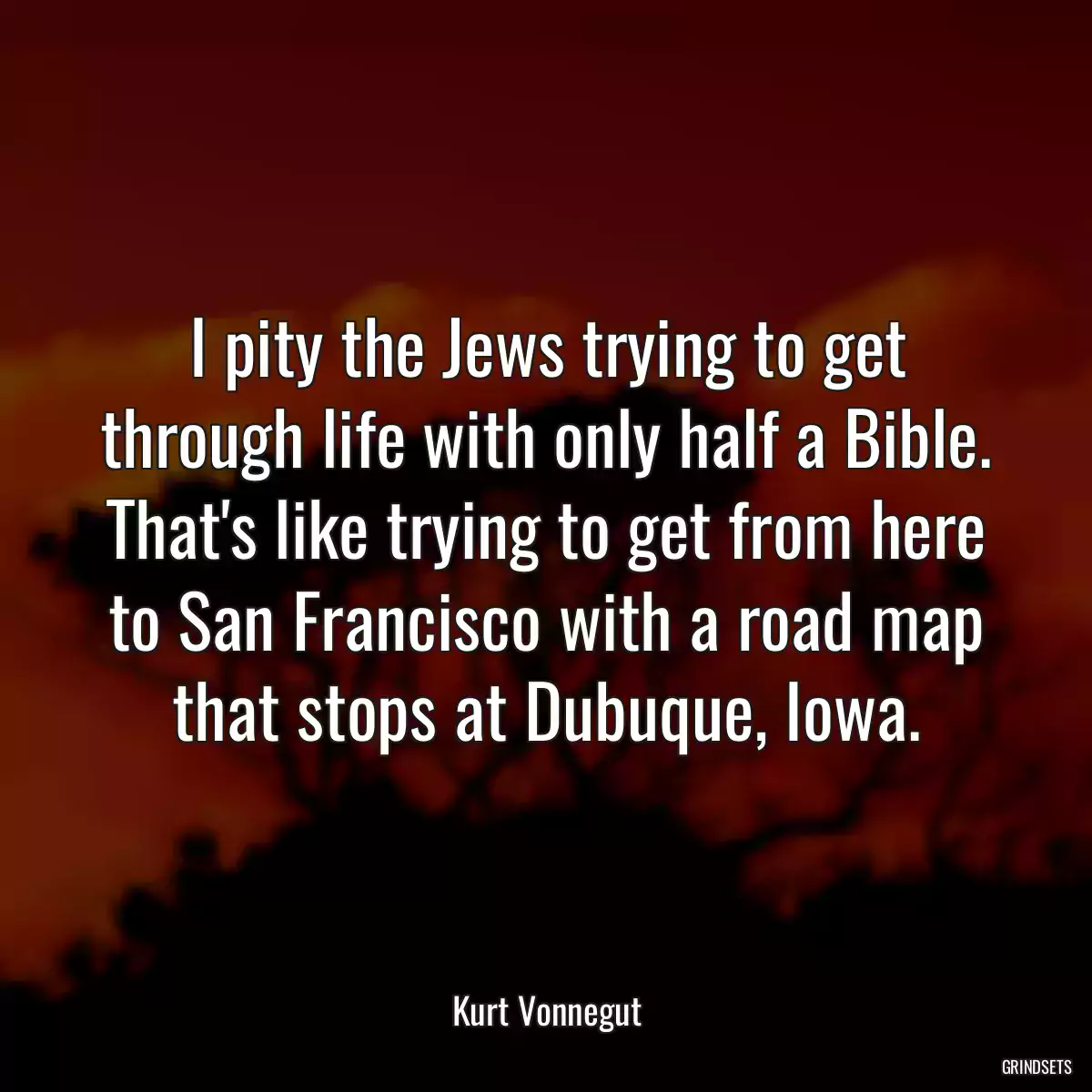 I pity the Jews trying to get through life with only half a Bible. That\'s like trying to get from here to San Francisco with a road map that stops at Dubuque, Iowa.