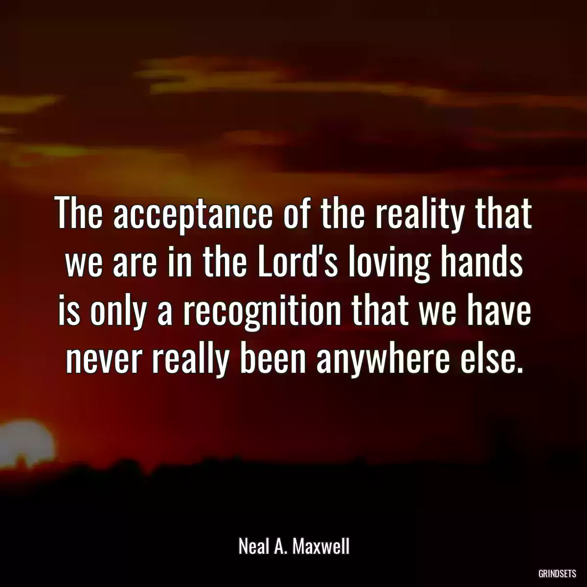 The acceptance of the reality that we are in the Lord\'s loving hands is only a recognition that we have never really been anywhere else.