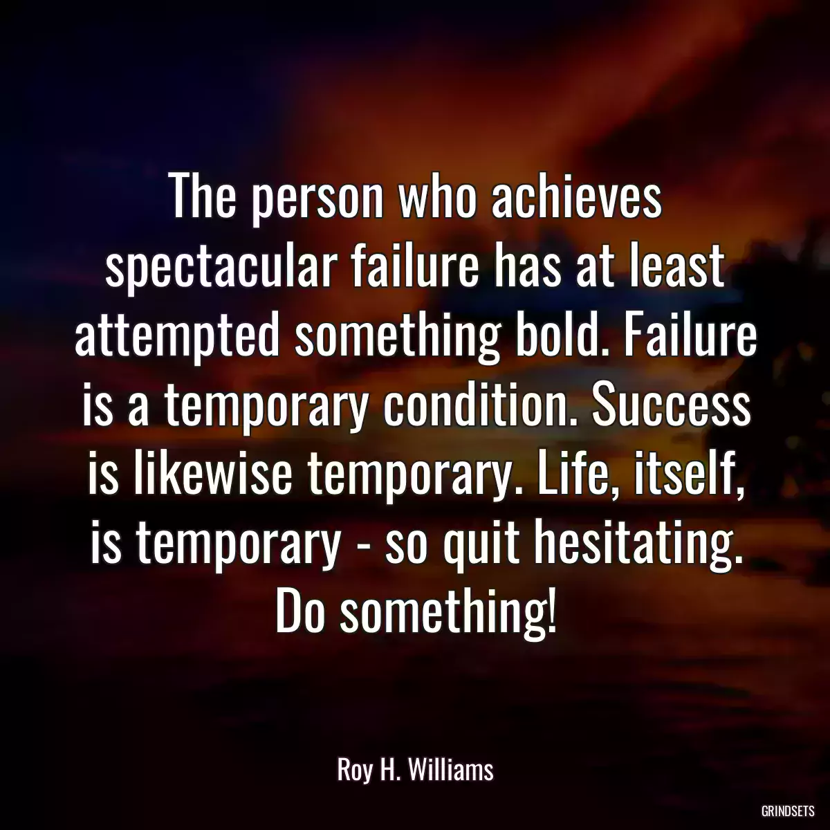 The person who achieves spectacular failure has at least attempted something bold. Failure is a temporary condition. Success is likewise temporary. Life, itself, is temporary - so quit hesitating. Do something!