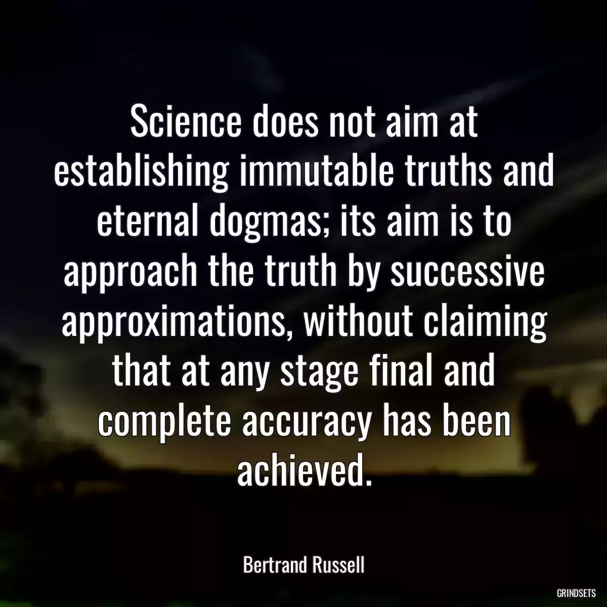 Science does not aim at establishing immutable truths and eternal dogmas; its aim is to approach the truth by successive approximations, without claiming that at any stage final and complete accuracy has been achieved.