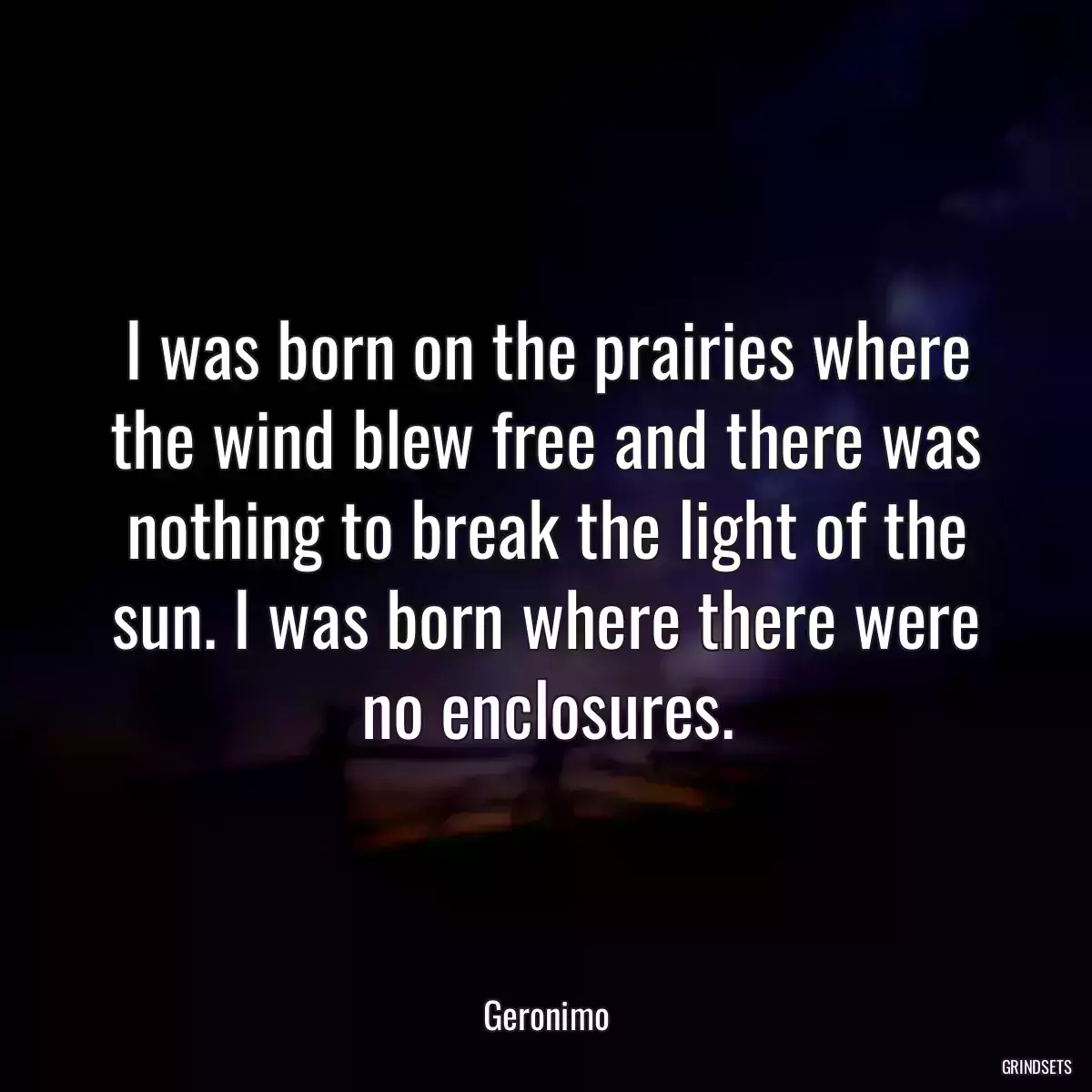 I was born on the prairies where the wind blew free and there was nothing to break the light of the sun. I was born where there were no enclosures.