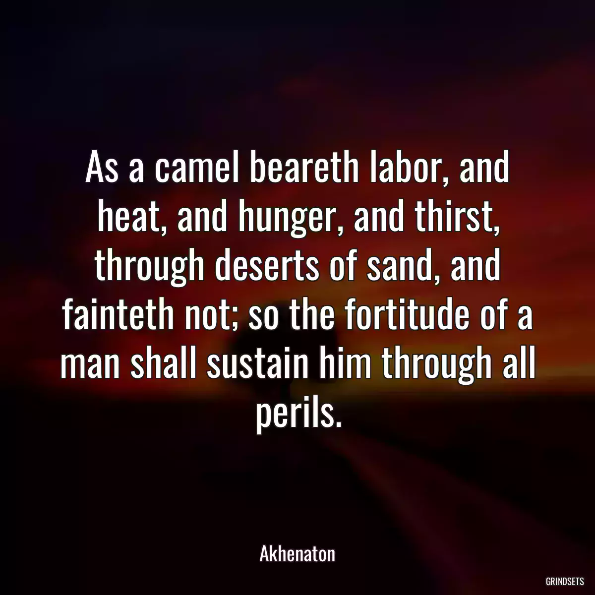 As a camel beareth labor, and heat, and hunger, and thirst, through deserts of sand, and fainteth not; so the fortitude of a man shall sustain him through all perils.