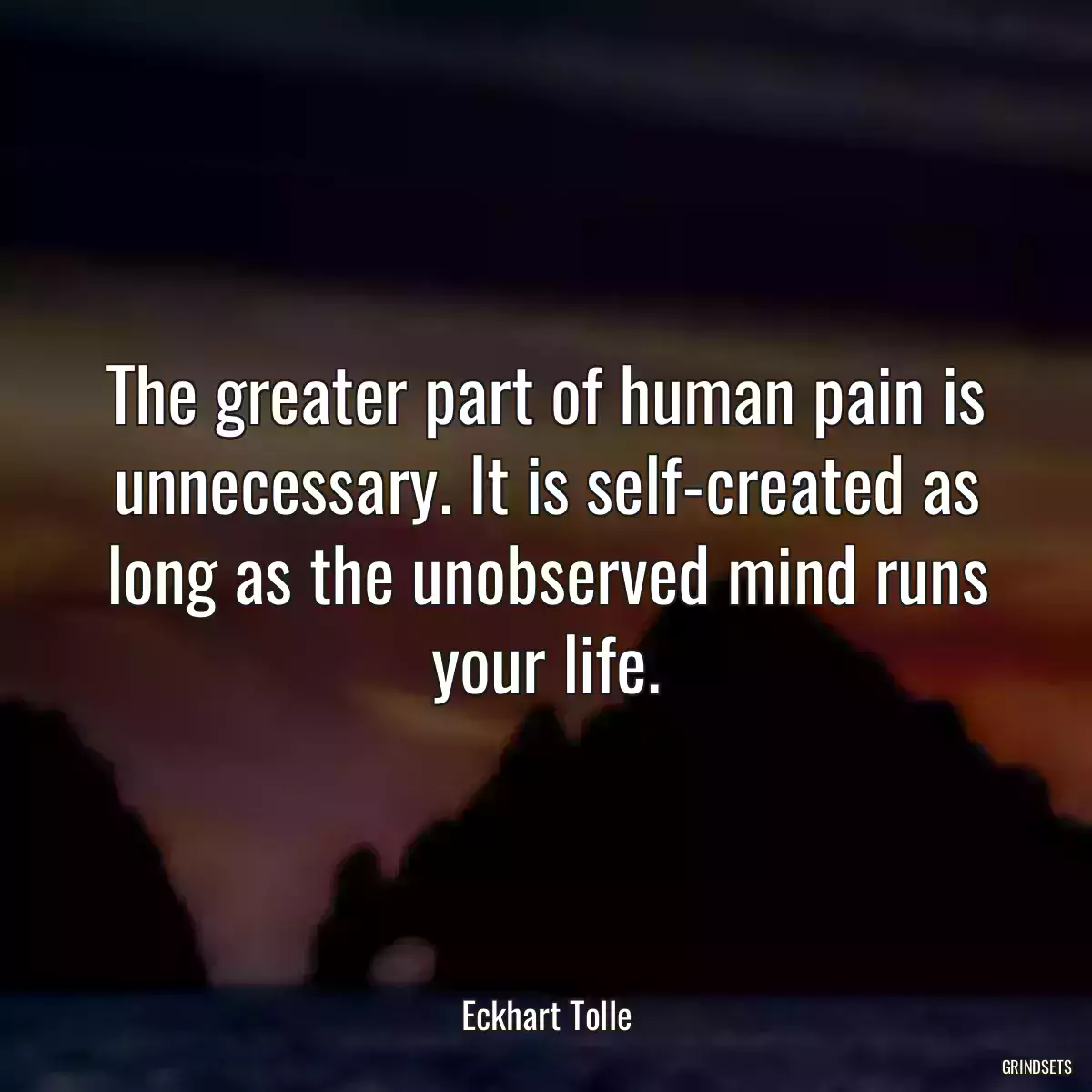 The greater part of human pain is unnecessary. It is self-created as long as the unobserved mind runs your life.