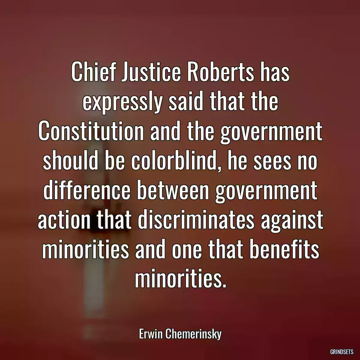 Chief Justice Roberts has expressly said that the Constitution and the government should be colorblind, he sees no difference between government action that discriminates against minorities and one that benefits minorities.