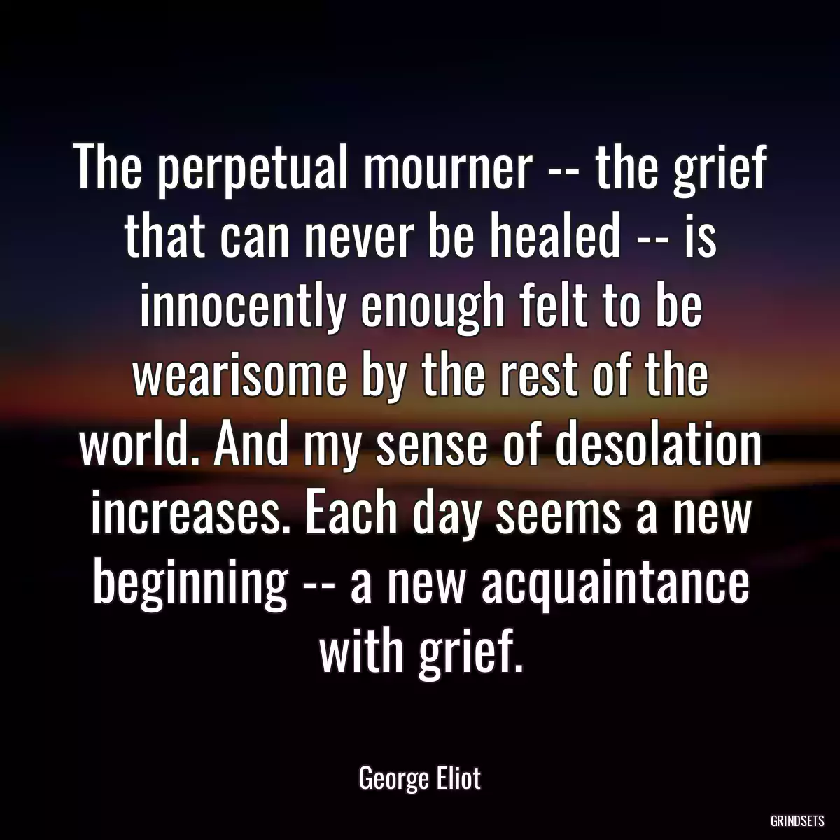 The perpetual mourner -- the grief that can never be healed -- is innocently enough felt to be wearisome by the rest of the world. And my sense of desolation increases. Each day seems a new beginning -- a new acquaintance with grief.