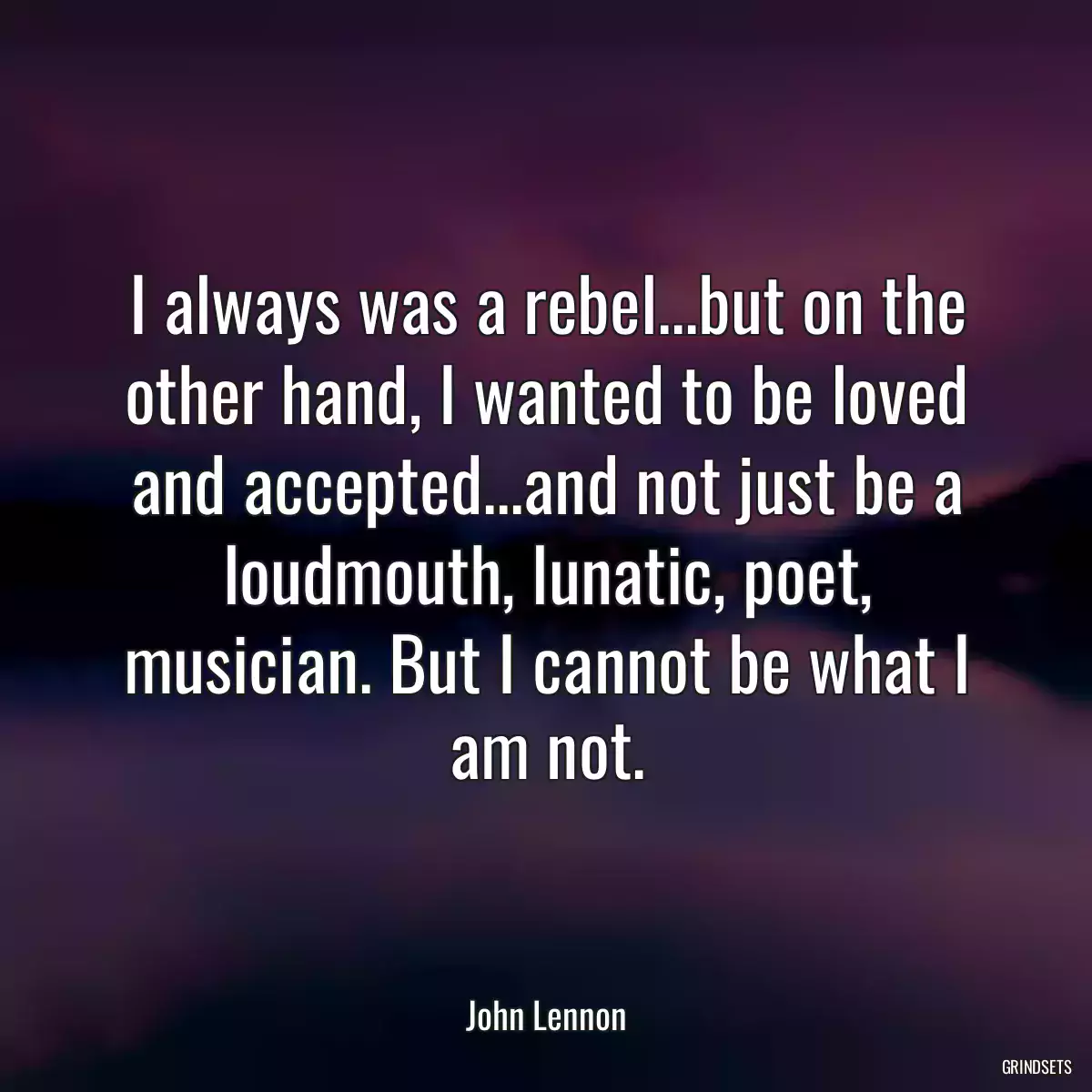 I always was a rebel...but on the other hand, I wanted to be loved and accepted...and not just be a loudmouth, lunatic, poet, musician. But I cannot be what I am not.