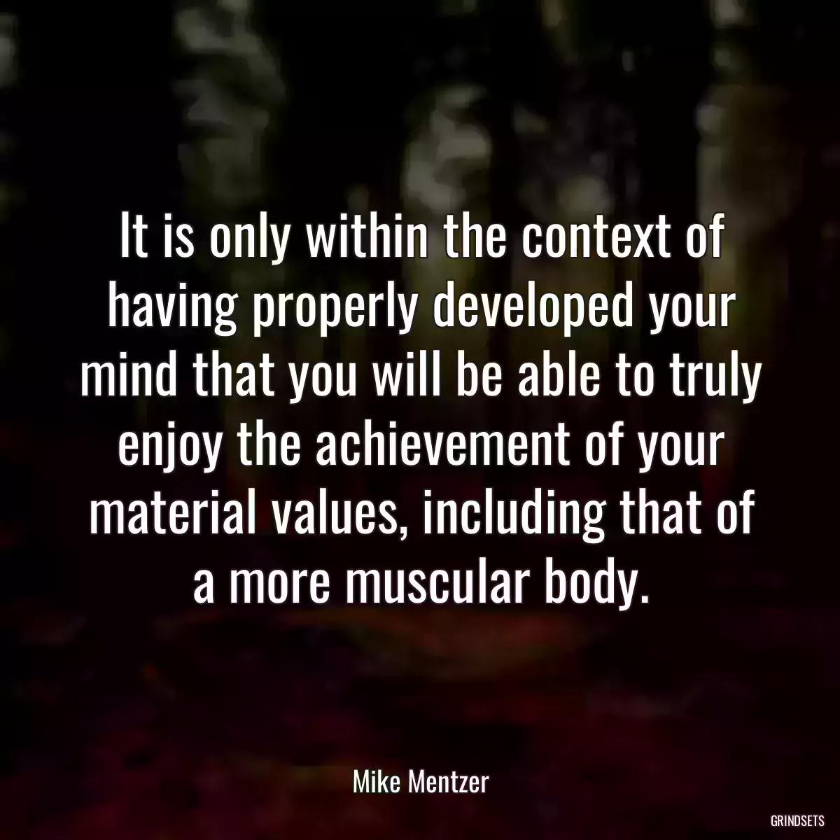 It is only within the context of having properly developed your mind that you will be able to truly enjoy the achievement of your material values, including that of a more muscular body.