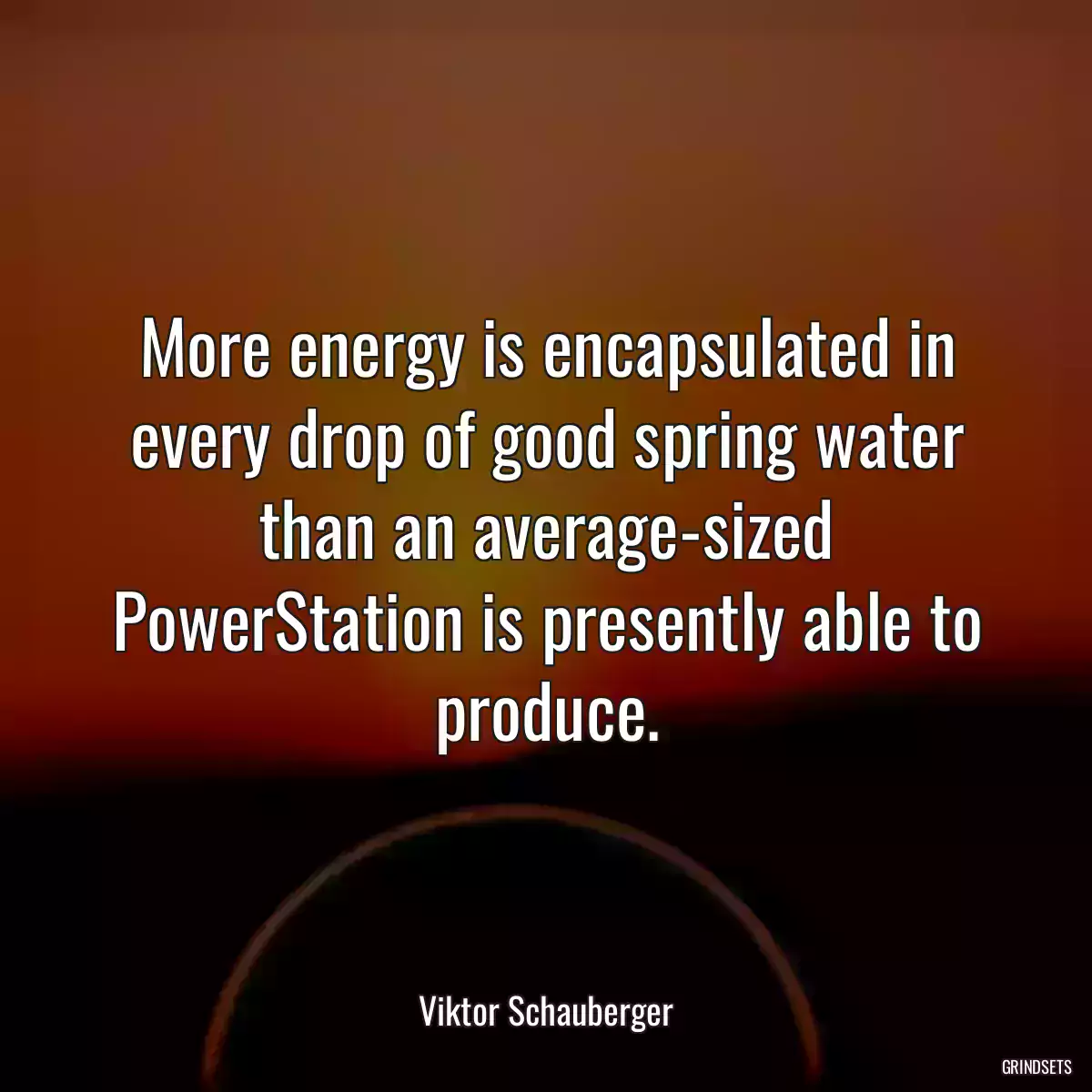 More energy is encapsulated in every drop of good spring water than an average-sized PowerStation is presently able to produce.