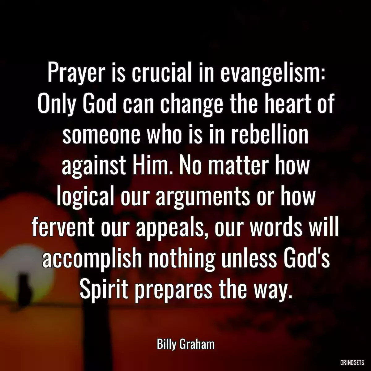 Prayer is crucial in evangelism: Only God can change the heart of someone who is in rebellion against Him. No matter how logical our arguments or how fervent our appeals, our words will accomplish nothing unless God\'s Spirit prepares the way.