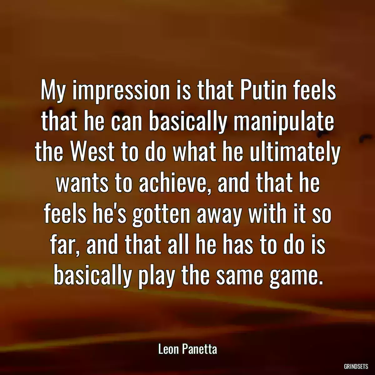 My impression is that Putin feels that he can basically manipulate the West to do what he ultimately wants to achieve, and that he feels he\'s gotten away with it so far, and that all he has to do is basically play the same game.