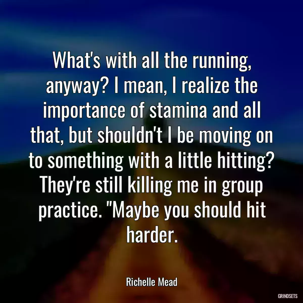 What\'s with all the running, anyway? I mean, I realize the importance of stamina and all that, but shouldn\'t I be moving on to something with a little hitting? They\'re still killing me in group practice. \