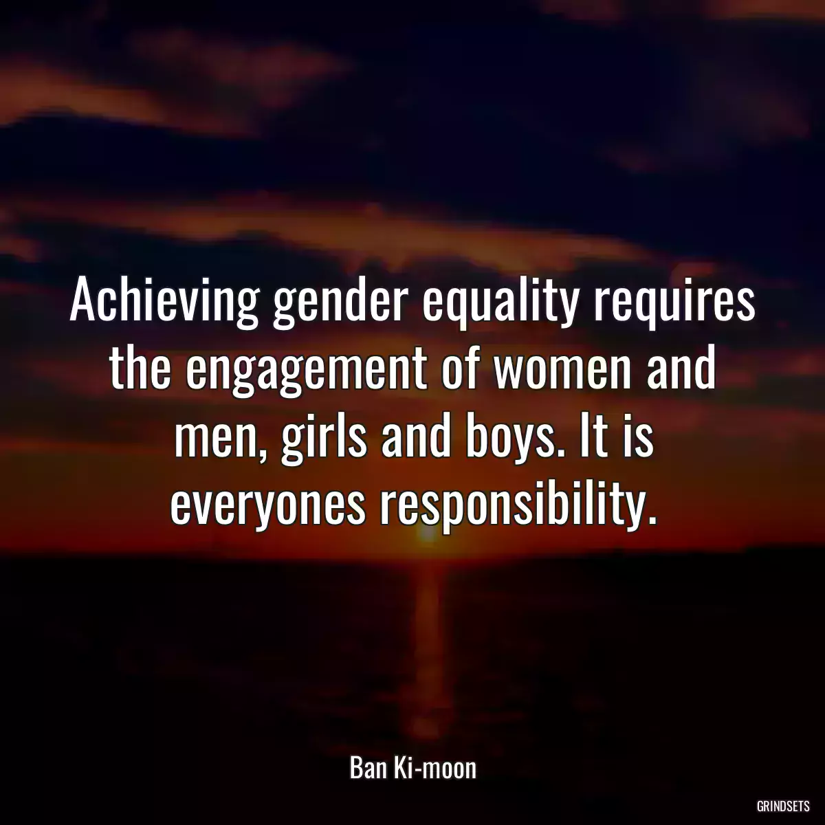 Achieving gender equality requires the engagement of women and men, girls and boys. It is everyones responsibility.