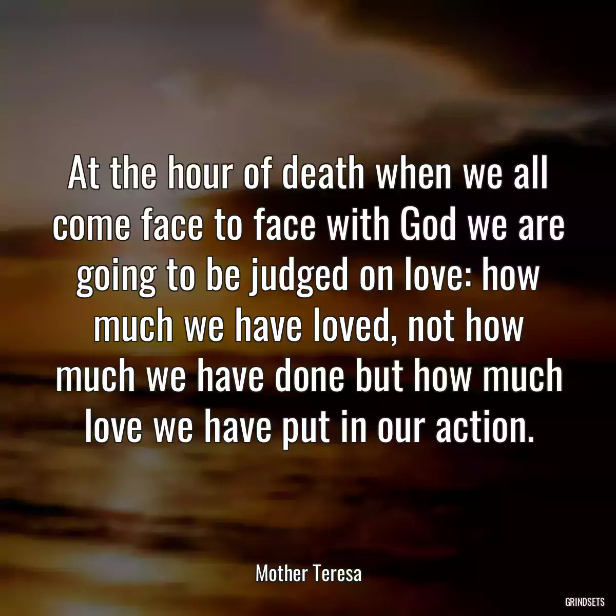 At the hour of death when we all come face to face with God we are going to be judged on love: how much we have loved, not how much we have done but how much love we have put in our action.