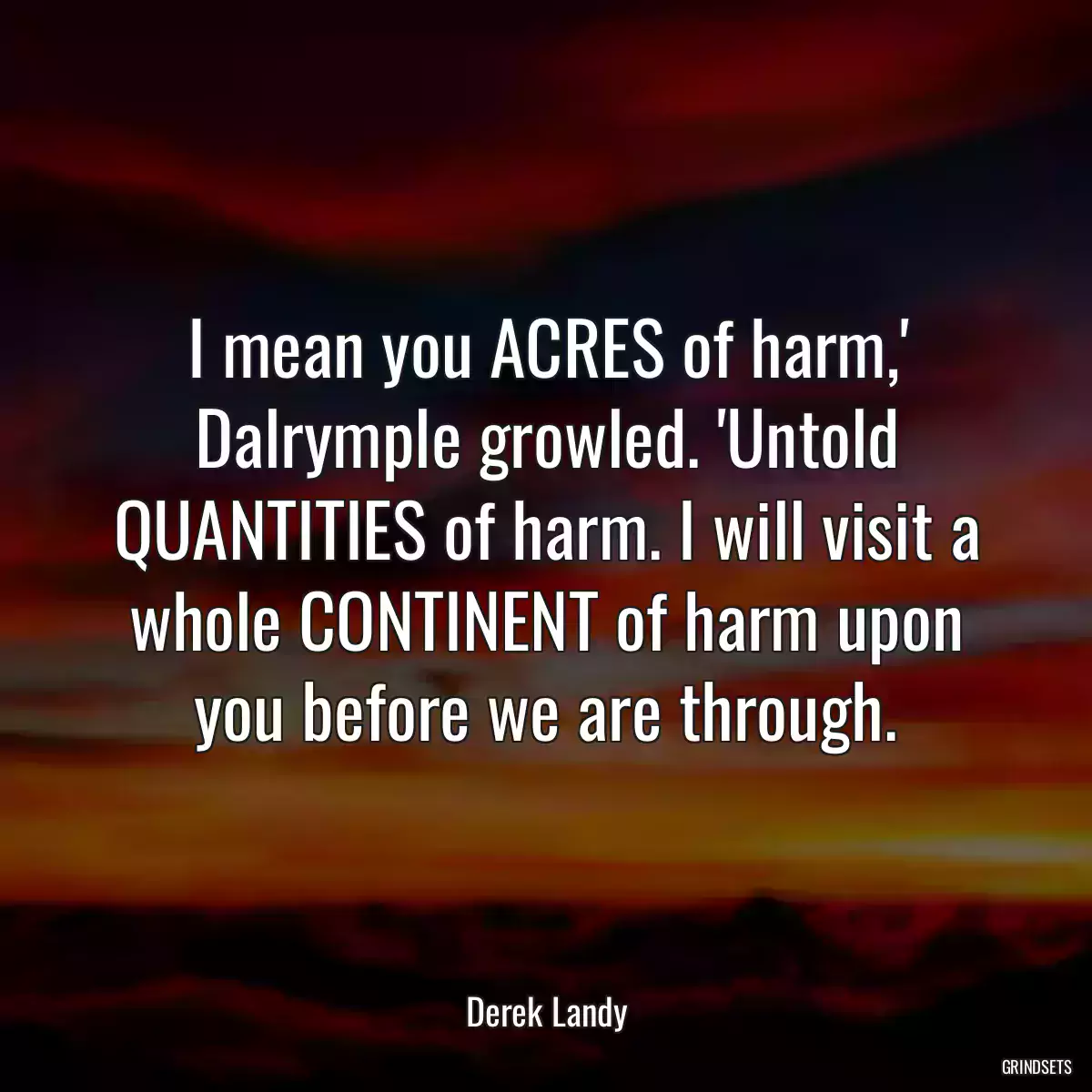 I mean you ACRES of harm,\' Dalrymple growled. \'Untold QUANTITIES of harm. I will visit a whole CONTINENT of harm upon you before we are through.